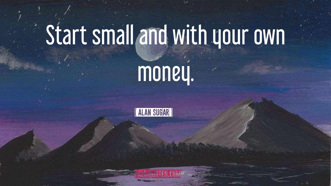 Start Small quotes by Alan Sugar